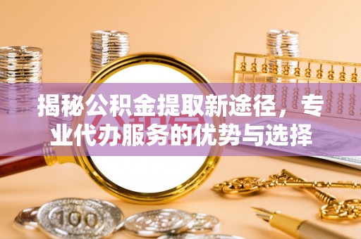 蛟河揭秘公积金提取新途径，专业代办服务的优势与选择