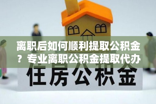 蛟河离职后如何顺利提取公积金？专业离职公积金提取代办服务指南