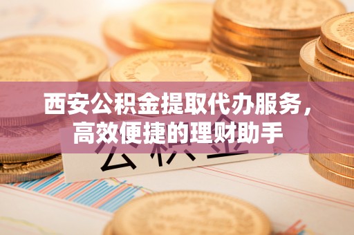 蛟河西安公积金提取代办服务，高效便捷的理财助手