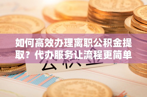 蛟河如何高效办理离职公积金提取？代办服务让流程更简单