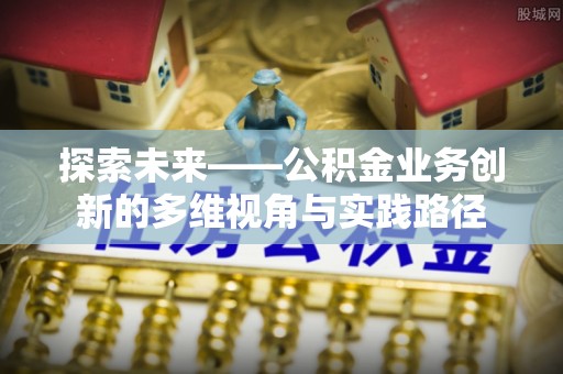 蛟河探索未来——公积金业务创新的多维视角与实践路径
