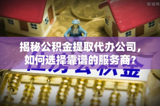 蛟河揭秘公积金提取代办公司，如何选择靠谱的服务商？