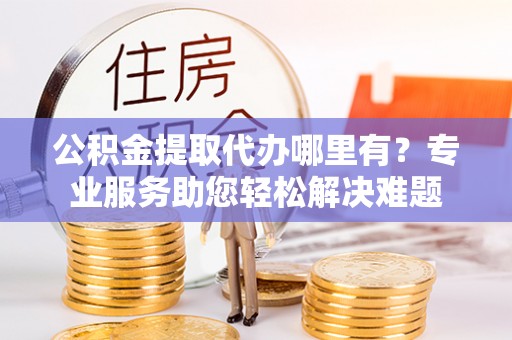 蛟河公积金提取代办哪里有？专业服务助您轻松解决难题