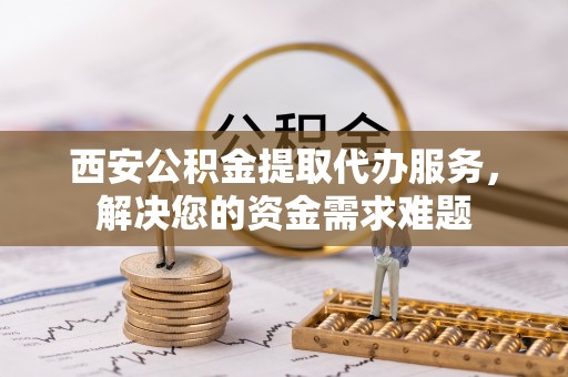 蛟河西安公积金提取代办服务，解决您的资金需求难题